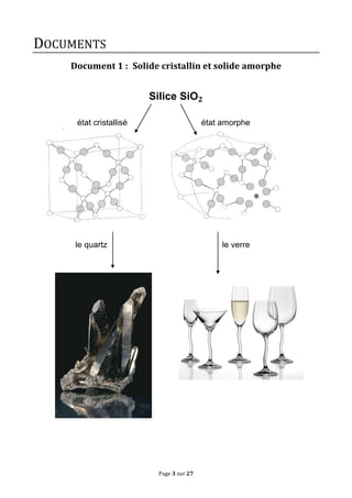 Page	
  3	
  sur	
  27	
  
DOCUMENTS	
  
Document	
  1	
  : 	
  Solide	
  cristallin	
  et	
  solide	
  amorphe	
  
	
  
	
  
Silice SiO 𝟐
	
  
	
  
état cristallisé état amorphe
	
  
	
  
	
  
	
  
	
  
	
  
	
  
	
  
	
  
	
  
	
  
	
  
	
  
	
  
le quartz le verre
	
  
	
  
	
  
	
  
	
  
	
  
	
  
	
  
	
  
	
  
	
  
	
  
	
  
	
  
	
  
	
  
	
  
	
  
	
  
	
  
	
  
	
  
	
  
	
   	
  
 