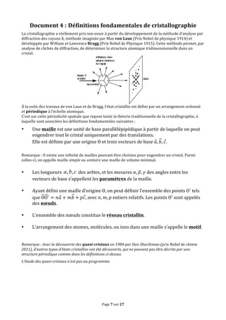 Page	
  7	
  sur	
  27	
  
Document	
  4	
  : Définitions	
  fondamentales	
  de	
  cristallographie	
  
La	
  cristallographie	
  a	
  réellement	
  pris	
  son	
  essor	
  à	
  partir	
  du	
  développement	
  de	
  la	
  méthode	
  d’analyse	
  par	
  
diffraction	
  des	
  rayons	
  X,	
  méthode	
  imaginée	
  par	
  Max	
  von	
  Laue	
  (Prix	
  Nobel	
  de	
  physique	
  1914)	
  et	
  
développée	
  par	
  William	
  et	
  Lawrence	
  Bragg	
  (Prix	
  Nobel	
  de	
  Physique	
  1915).	
  Cette	
  méthode	
  permet,	
  par	
  
analyse	
  de	
  clichés	
  de	
  diffraction,	
  de	
  déterminer	
  la	
  structure	
  atomique	
  tridimensionnelle	
  dans	
  un	
  
cristal.	
  
	
  
À	
  la	
  suite	
  des	
  travaux	
  de	
  von	
  Laue	
  et	
  de	
  Bragg,	
  l'état	
  cristallin	
  est	
  défini	
  par	
  un	
  arrangement	
  ordonné	
  
et	
  périodique	
  à	
  l'échelle	
  atomique.	
  
C’est	
  sur	
  cette	
  périodicité	
  spatiale	
  que	
  repose	
  toute	
  la	
  théorie	
  traditionnelle	
  de	
  la	
  cristallographie,	
  à	
  
laquelle	
  sont	
  associées	
  les	
  définitions	
  fondamentales	
  suivantes	
  :	
  
• Une	
  maille	
  est	
  une	
  unité	
  de	
  base	
  parallélépipédique	
  à	
  partir	
  de	
  laquelle	
  on	
  peut	
  
engendrer	
  tout	
  le	
  cristal	
  uniquement	
  par	
  des	
  translations.	
  
Elle	
  est	
  définie	
  par	
  une	
  origine	
  O	
  et	
  trois	
  vecteurs	
  de	
  base	
   𝑎, 𝑏, 𝑐.	
  
	
  
Remarque	
  :	
  Il	
  existe	
  une	
  infinité	
  de	
  mailles	
  pouvant	
  être	
  choisies	
  pour	
  engendrer	
  un	
  cristal.	
  Parmi	
  
celles-­‐ci,	
  on	
  appelle	
  maille	
  simple	
  ou	
  unitaire	
  une	
  maille	
  de	
  volume	
  minimal.	
  
	
  
• Les	
  longueurs	
   cba ,, 	
  des	
  arêtes,	
  et	
  les	
  mesures	
   𝛼, 𝛽, 𝛾	
  des	
  angles	
  entre	
  les	
  
vecteurs	
  de	
  base	
  s’appellent	
  les	
  paramètres	
  de	
  la	
  maille.	
  
	
  
• Ayant	
  défini	
  une	
  maille	
  d’origine	
  O,	
  on	
  peut	
  définir	
  l’ensemble	
  des	
  points	
  O!
	
  tels	
  
que	
  OO!
= 𝑛𝑎 + 𝑚𝑏 + 𝑝𝑐,	
  avec	
   𝑛, 𝑚, 𝑝	
  entiers	
  relatifs.	
  Les	
  points	
  O′	
  sont	
  appelés	
  
des	
  nœuds.	
  
	
  
• L’ensemble	
  des	
  nœuds	
  constitue	
  le	
  réseau	
  cristallin.	
  
	
  
• L’arrangement	
  des	
  atomes,	
  molécules,	
  ou	
  ions	
  dans	
  une	
  maille	
  s’appelle	
  le	
  motif.	
  
	
  
	
  
Remarque	
  :	
  Avec	
  la	
  découverte	
  des	
  quasi-­‐cristaux	
  en	
  1984	
  par	
  Dan	
  Shechtman	
  (prix	
  Nobel	
  de	
  chimie	
  
2011),	
  d’autres	
  types	
  d’états	
  cristallins	
  ont	
  été	
  découverts,	
  qui	
  ne	
  peuvent	
  pas	
  être	
  décrits	
  par	
  une	
  
structure	
  périodique	
  comme	
  dans	
  les	
  définitions	
  ci-­‐dessus.	
  
L’étude	
  des	
  quasi-­‐cristaux	
  n’est	
  pas	
  au	
  programme.	
  
	
  
	
  
	
  
	
  
 