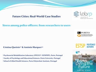 Future Cities: Real-World Case Studies
Stress among police officers: from researchers to users

Cristina Queirós1,2 & António Marques1,3

1

Psychosocial Rehabilitation Laboratory (FPCEUP / ESTSPIPP), Porto, Portugal

2

Faculty of Psychology and Educational Sciences, Porto University, Portugal

3

School of Allied Health Sciences, Porto Polytechnic Institute, Portugal

1

 