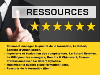 RESSOURCES
●
Comment manager la qualité de la formation, Le Boterf,
Éditions d'Organisation.
●
Ingénierie et évaluation des compétences, Le Boterf, Eyrolles.
●
La GRH pour les managers, Bourhis & Chênevert, Pearson.
●
Professionnaliser, Le Boterf, Eyrolles.
●
Maximiser la qualité d'une formation (lien).
●
Ressorts de la formation (lien).
 