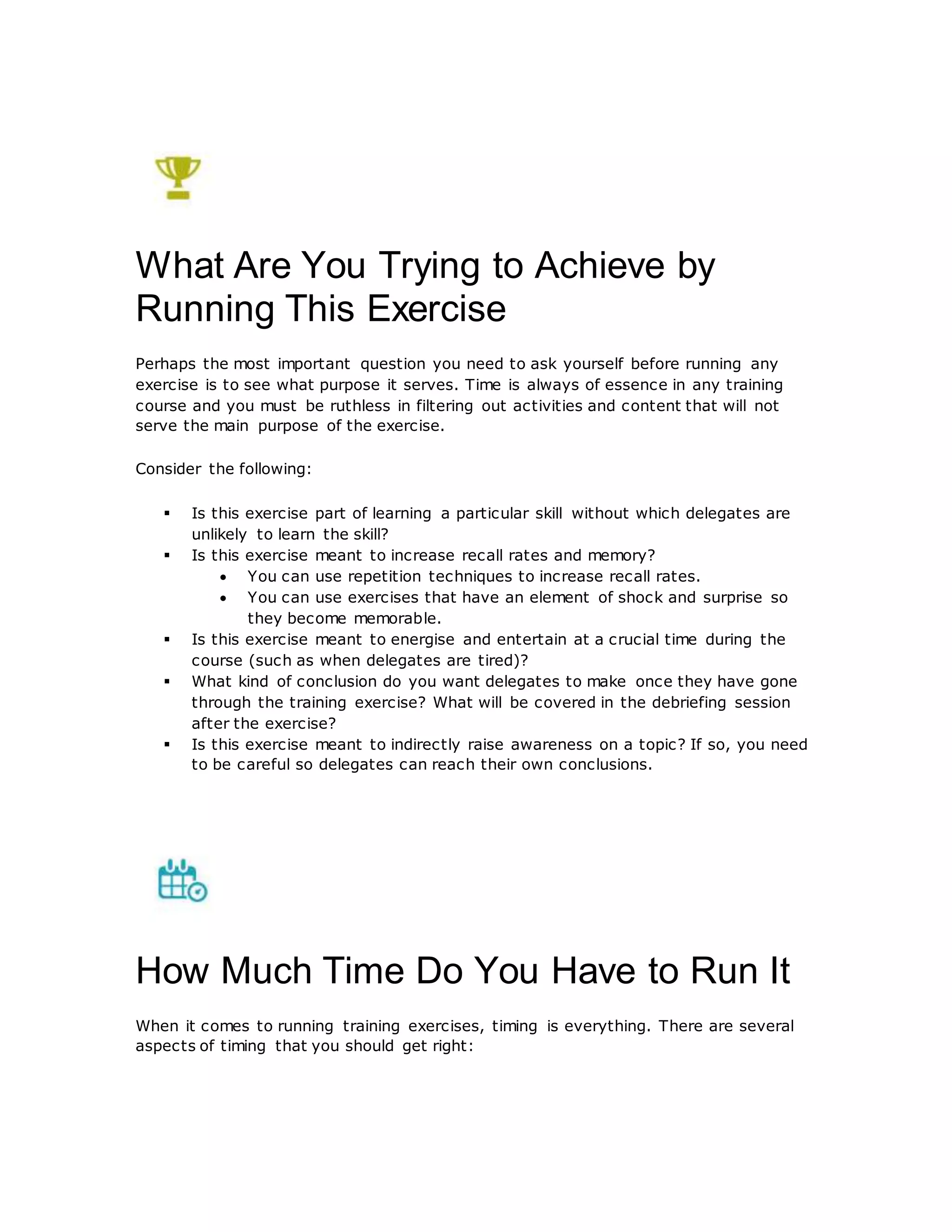What Are You Trying to Achieve by
Running This Exercise
Perhaps the most important question you need to ask yourself before running any
exercise is to see what purpose it serves. Time is always of essence in any training
course and you must be ruthless in filtering out activities and content that will not
serve the main purpose of the exercise.
Consider the following:
 Is this exercise part of learning a particular skill without which delegates are
unlikely to learn the skill?
 Is this exercise meant to increase recall rates and memory?
 You can use repetition techniques to increase recall rates.
 You can use exercises that have an element of shock and surprise so
they become memorable.
 Is this exercise meant to energise and entertain at a crucial time during the
course (such as when delegates are tired)?
 What kind of conclusion do you want delegates to make once they have gone
through the training exercise? What will be covered in the debriefing session
after the exercise?
 Is this exercise meant to indirectly raise awareness on a topic? If so, you need
to be careful so delegates can reach their own conclusions.
How Much Time Do You Have to Run It
When it comes to running training exercises, timing is everything. There are several
aspects of timing that you should get right:
 