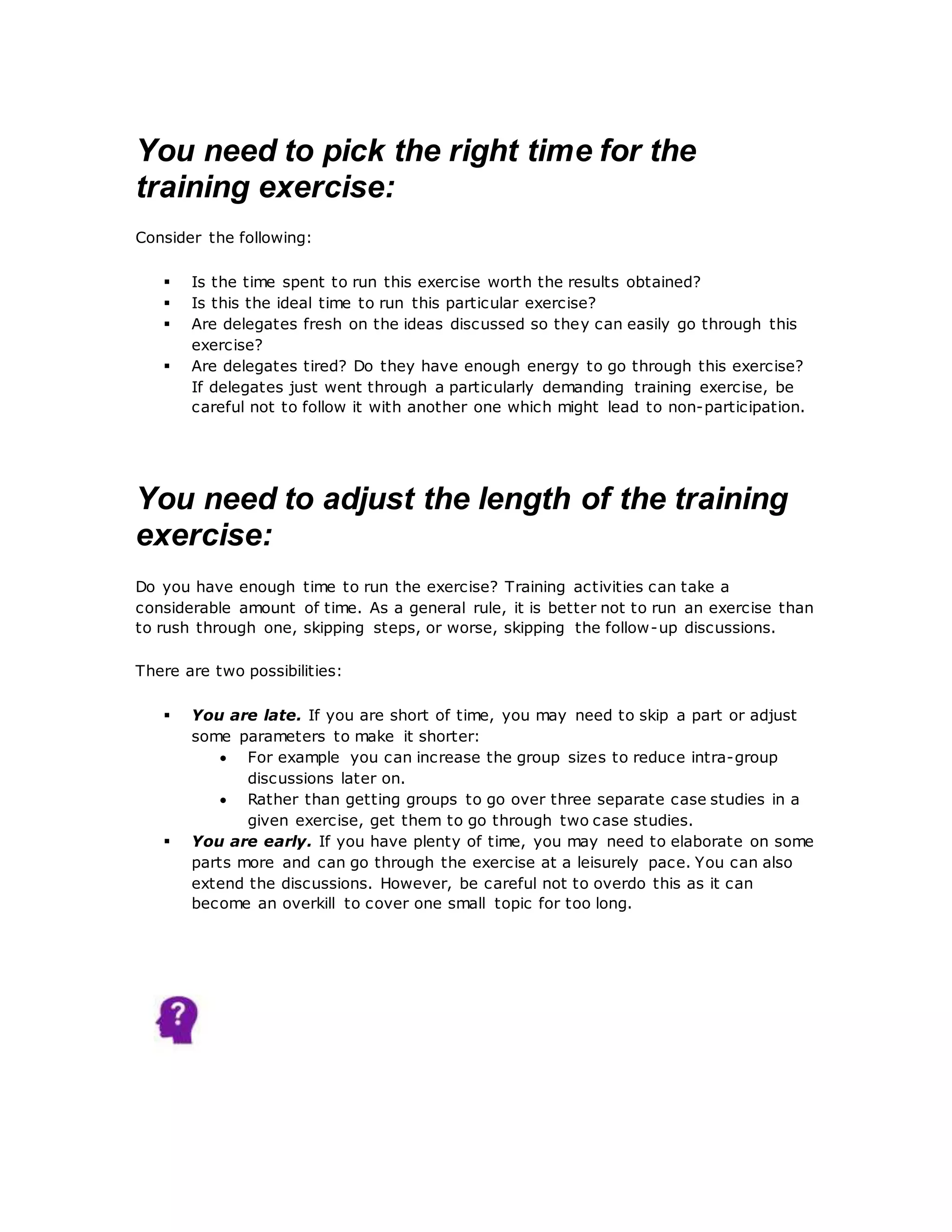 You need to pick the right time for the
training exercise:
Consider the following:
 Is the time spent to run this exercise worth the results obtained?
 Is this the ideal time to run this particular exercise?
 Are delegates fresh on the ideas discussed so they can easily go through this
exercise?
 Are delegates tired? Do they have enough energy to go through this exercise?
If delegates just went through a particularly demanding training exercise, be
careful not to follow it with another one which might lead to non-participation.
You need to adjust the length of the training
exercise:
Do you have enough time to run the exercise? Training activities can take a
considerable amount of time. As a general rule, it is better not to run an exercise than
to rush through one, skipping steps, or worse, skipping the follow-up discussions.
There are two possibilities:
 You are late. If you are short of time, you may need to skip a part or adjust
some parameters to make it shorter:
 For example you can increase the group sizes to reduce intra-group
discussions later on.
 Rather than getting groups to go over three separate case studies in a
given exercise, get them to go through two case studies.
 You are early. If you have plenty of time, you may need to elaborate on some
parts more and can go through the exercise at a leisurely pace. You can also
extend the discussions. However, be careful not to overdo this as it can
become an overkill to cover one small topic for too long.
 