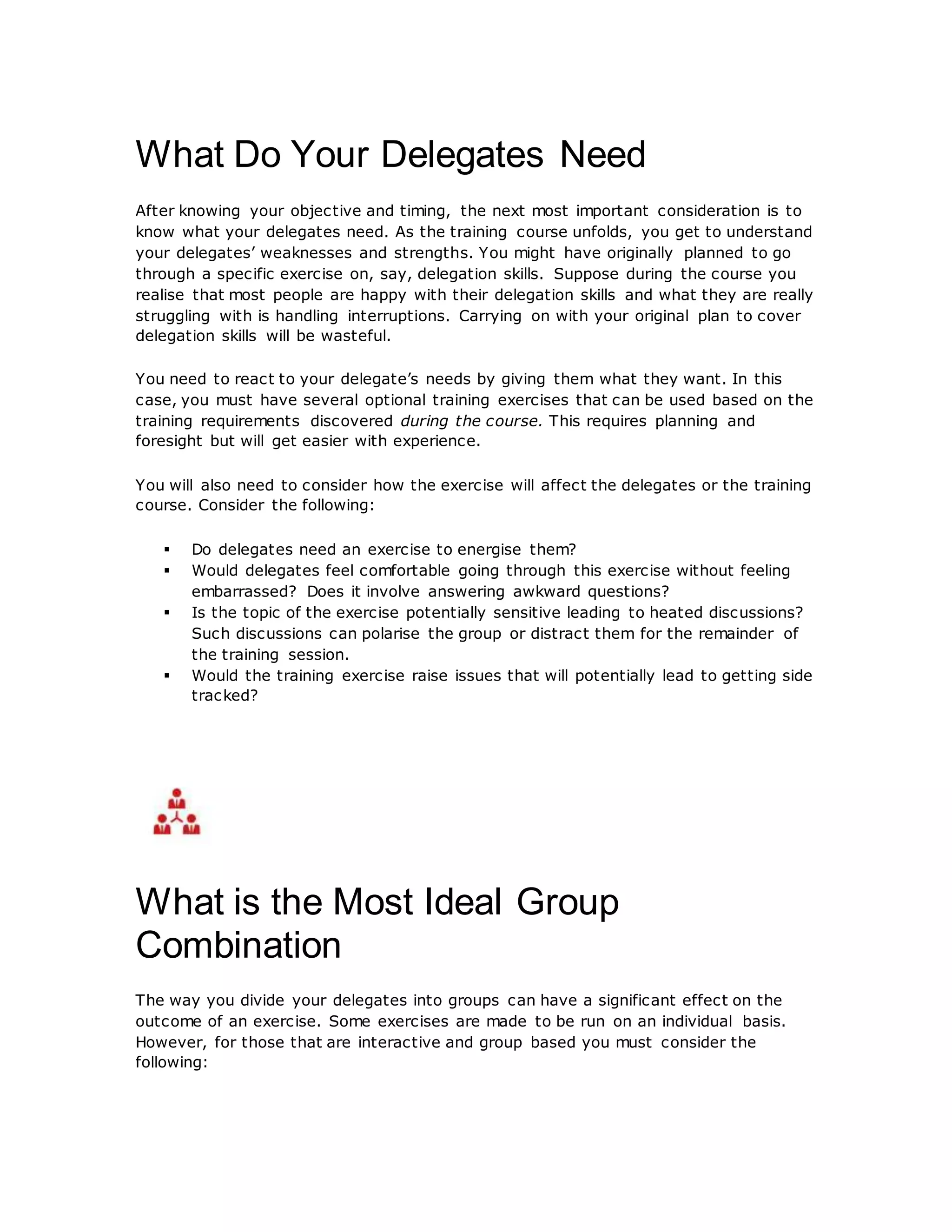 What Do Your Delegates Need
After knowing your objective and timing, the next most important consideration is to
know what your delegates need. As the training course unfolds, you get to understand
your delegates’ weaknesses and strengths. You might have originally planned to go
through a specific exercise on, say, delegation skills. Suppose during the course you
realise that most people are happy with their delegation skills and what they are really
struggling with is handling interruptions. Carrying on with your original plan to cover
delegation skills will be wasteful.
You need to react to your delegate’s needs by giving them what they want. In this
case, you must have several optional training exercises that can be used based on the
training requirements discovered during the course. This requires planning and
foresight but will get easier with experience.
You will also need to consider how the exercise will affect the delegates or the training
course. Consider the following:
 Do delegates need an exercise to energise them?
 Would delegates feel comfortable going through this exercise without feeling
embarrassed? Does it involve answering awkward questions?
 Is the topic of the exercise potentially sensitive leading to heated discussions?
Such discussions can polarise the group or distract them for the remainder of
the training session.
 Would the training exercise raise issues that will potentially lead to getting side
tracked?
What is the Most Ideal Group
Combination
The way you divide your delegates into groups can have a significant effect on the
outcome of an exercise. Some exercises are made to be run on an individual basis.
However, for those that are interactive and group based you must consider the
following:
 