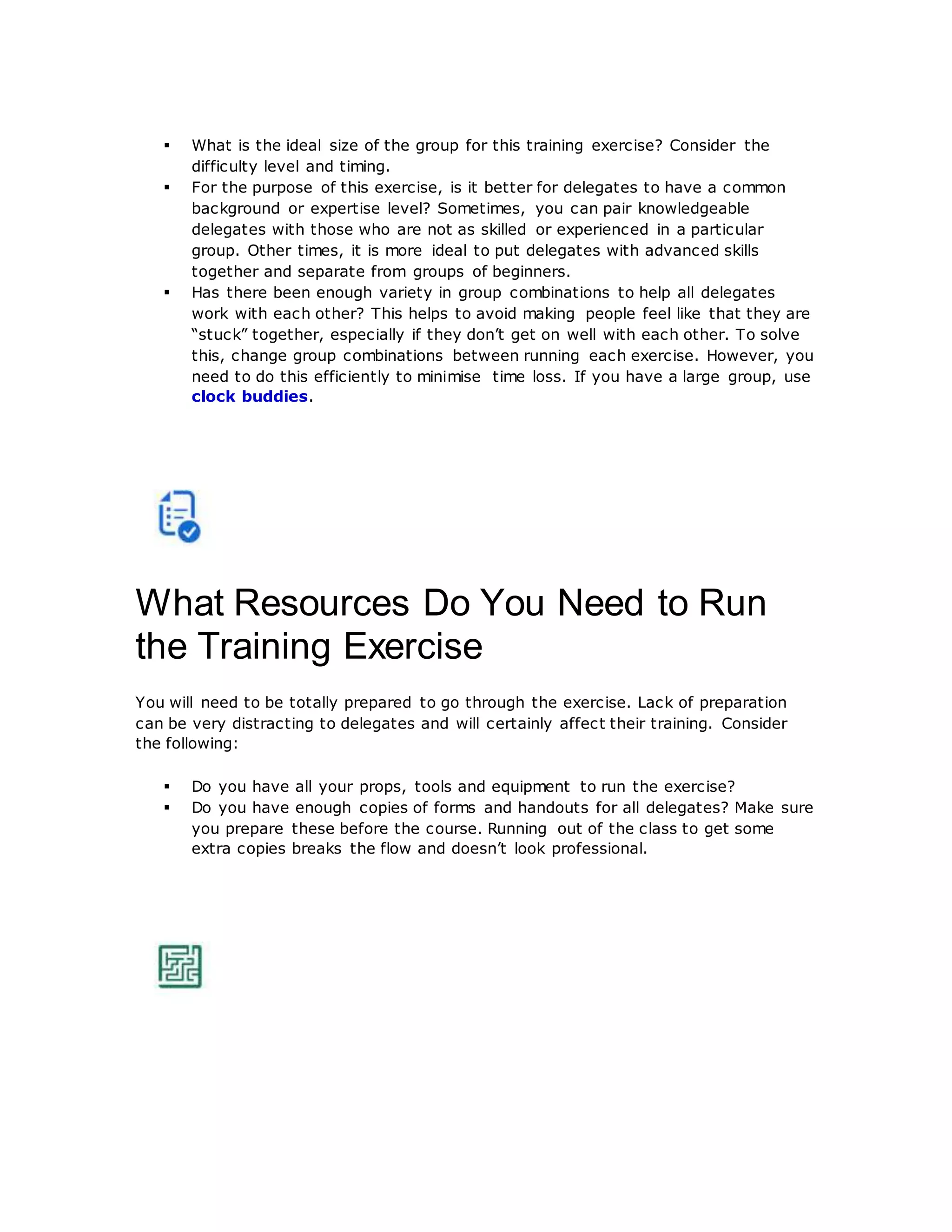  What is the ideal size of the group for this training exercise? Consider the
difficulty level and timing.
 For the purpose of this exercise, is it better for delegates to have a common
background or expertise level? Sometimes, you can pair knowledgeable
delegates with those who are not as skilled or experienced in a particular
group. Other times, it is more ideal to put delegates with advanced skills
together and separate from groups of beginners.
 Has there been enough variety in group combinations to help all delegates
work with each other? This helps to avoid making people feel like that they are
“stuck” together, especially if they don’t get on well with each other. To solve
this, change group combinations between running each exercise. However, you
need to do this efficiently to minimise time loss. If you have a large group, use
clock buddies.
What Resources Do You Need to Run
the Training Exercise
You will need to be totally prepared to go through the exercise. Lack of preparation
can be very distracting to delegates and will certainly affect their training. Consider
the following:
 Do you have all your props, tools and equipment to run the exercise?
 Do you have enough copies of forms and handouts for all delegates? Make sure
you prepare these before the course. Running out of the class to get some
extra copies breaks the flow and doesn’t look professional.
 