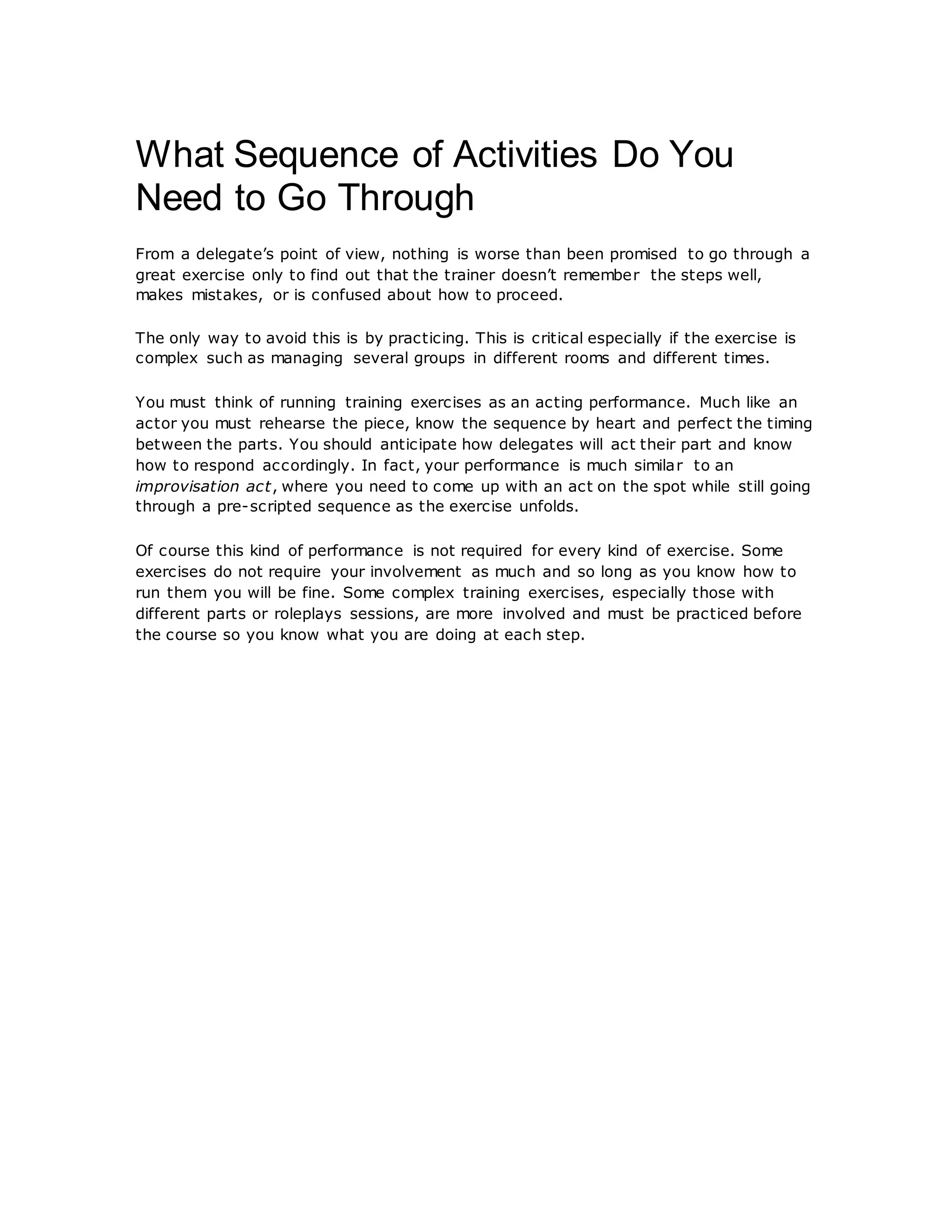 What Sequence of Activities Do You
Need to Go Through
From a delegate’s point of view, nothing is worse than been promised to go through a
great exercise only to find out that the trainer doesn’t remember the steps well,
makes mistakes, or is confused about how to proceed.
The only way to avoid this is by practicing. This is critical especially if the exercise is
complex such as managing several groups in different rooms and different times.
You must think of running training exercises as an acting performance. Much like an
actor you must rehearse the piece, know the sequence by heart and perfect the timing
between the parts. You should anticipate how delegates will act their part and know
how to respond accordingly. In fact, your performance is much similar to an
improvisation act, where you need to come up with an act on the spot while still going
through a pre-scripted sequence as the exercise unfolds.
Of course this kind of performance is not required for every kind of exercise. Some
exercises do not require your involvement as much and so long as you know how to
run them you will be fine. Some complex training exercises, especially those with
different parts or roleplays sessions, are more involved and must be practiced before
the course so you know what you are doing at each step.
 