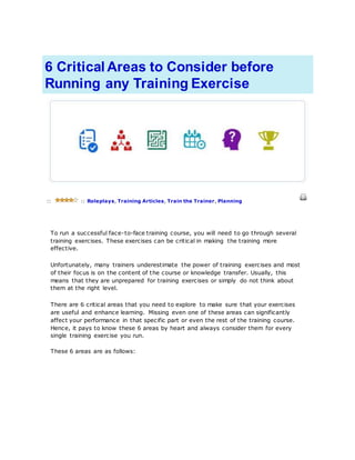 6 Critical Areas to Consider before
Running any Training Exercise
:: :: Roleplays, Training Articles, Train the Trainer, Planning
To run a successful face-to-face training course, you will need to go through several
training exercises. These exercises can be critical in making the training more
effective.
Unfortunately, many trainers underestimate the power of training exercises and most
of their focus is on the content of the course or knowledge transfer. Usually, this
means that they are unprepared for training exercises or simply do not think about
them at the right level.
There are 6 critical areas that you need to explore to make sure that your exercises
are useful and enhance learning. Missing even one of these areas can significantly
affect your performance in that specific part or even the rest of the training course.
Hence, it pays to know these 6 areas by heart and always consider them for every
single training exercise you run.
These 6 areas are as follows:
 