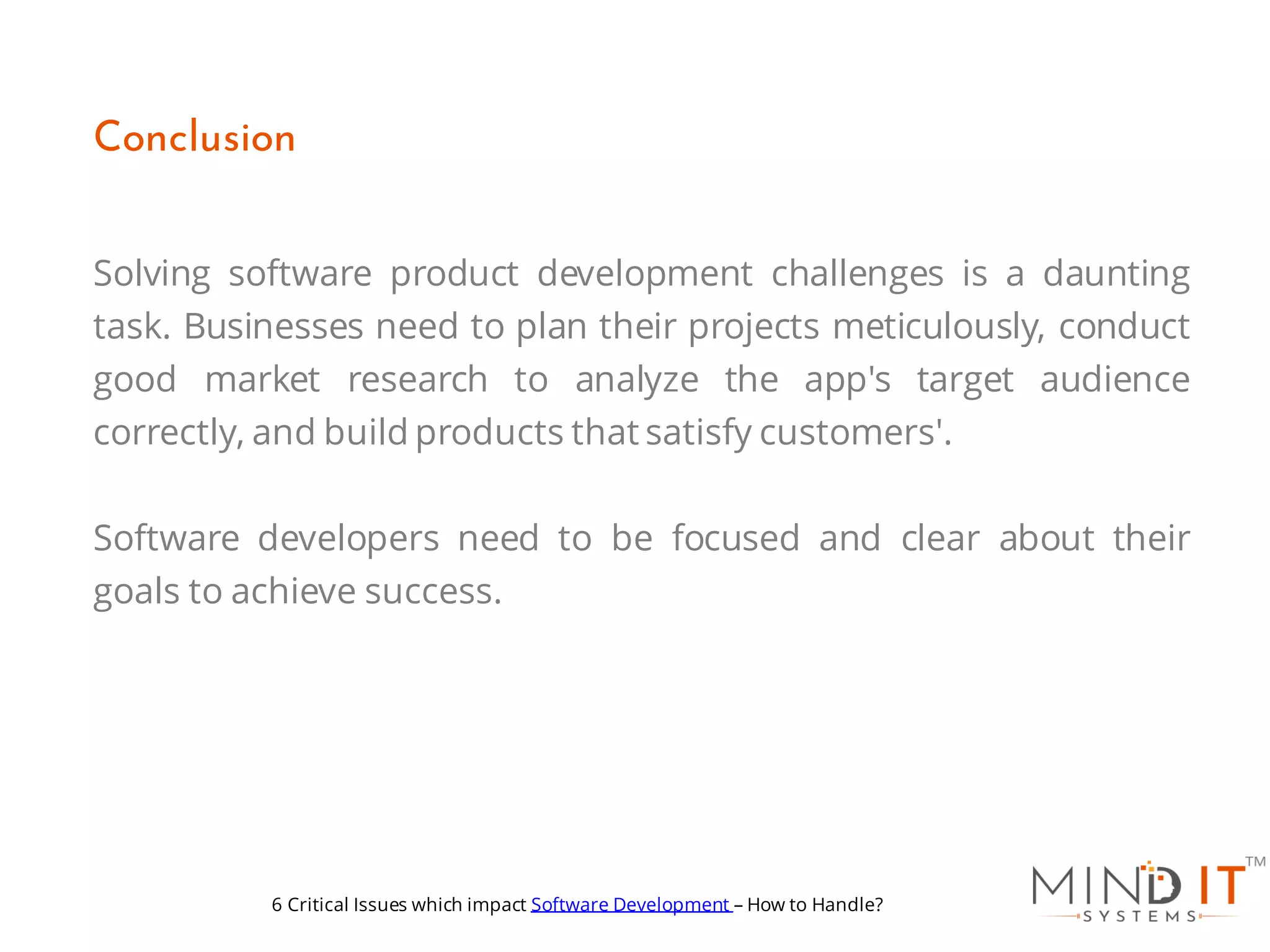 Solving software product development challenges is a daunting
task. Businesses need to plan their projects meticulously, conduct
good market research to analyze the app's target audience
correctly, and build products that satisfy customers'.
Software developers need to be focused and clear about their
goals to achieve success.
Conclusion
6 Critical Issues which impact Software Development – How to Handle?
 