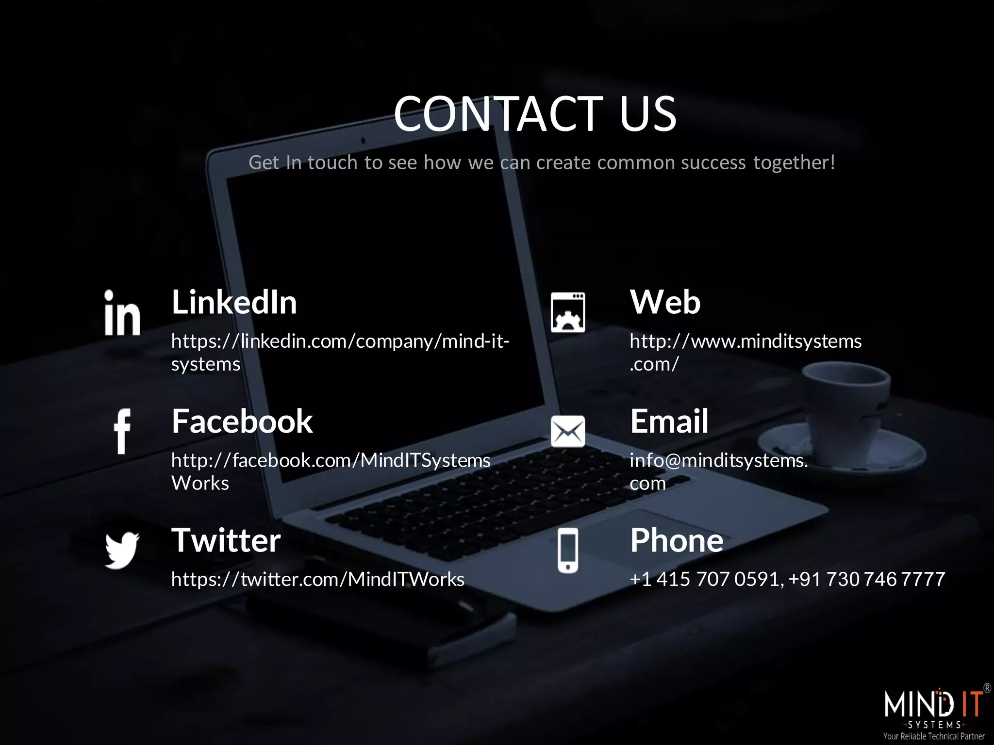 CONTACT US
Get In touch to see how we can create common success together!
Web
http://www.minditsystems
.com/
Facebook
http://facebook.com/MindITSystems
Works
Twitter
https://twitter.com/MindITWorks
LinkedIn
https://linkedin.com/company/mind-it-
systems
Email
info@minditsystems.
com
Phone
+1 415 707 0591, +91 730 746 7777
 