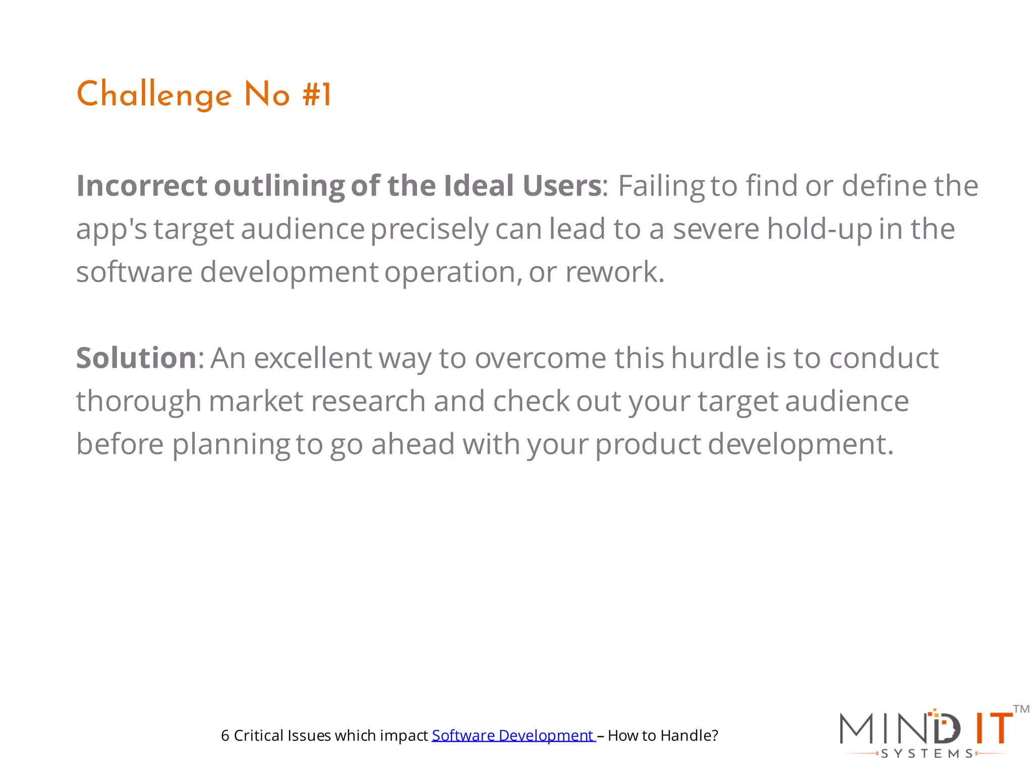 Incorrect outlining of the Ideal Users: Failing to find or define the
app's target audienceprecisely can lead to a severe hold-up in the
software development operation, or rework.
Solution: An excellent way to overcome this hurdle is to conduct
thorough market research and check out your target audience
before planning to go ahead with your product development.
Challenge No #1
6 Critical Issues which impact Software Development – How to Handle?
 