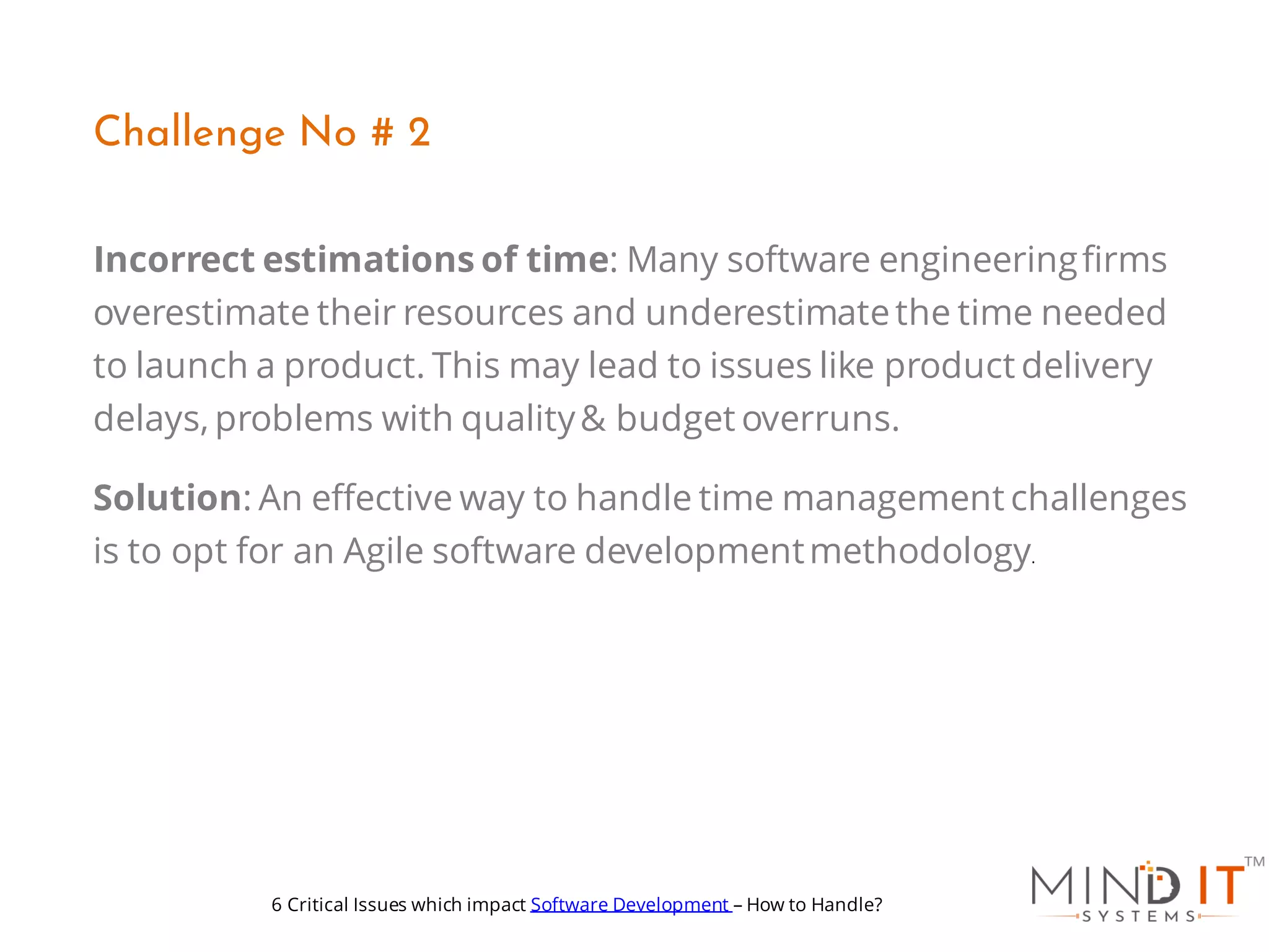 Incorrect estimations of time: Many software engineeringfirms
overestimate their resources and underestimatethe time needed
to launch a product. This may lead to issues like product delivery
delays, problems with quality& budget overruns.
Solution: An effective way to handle time management challenges
is to opt for an Agile software developmentmethodology.
Challenge No # 2
6 Critical Issues which impact Software Development – How to Handle?
 