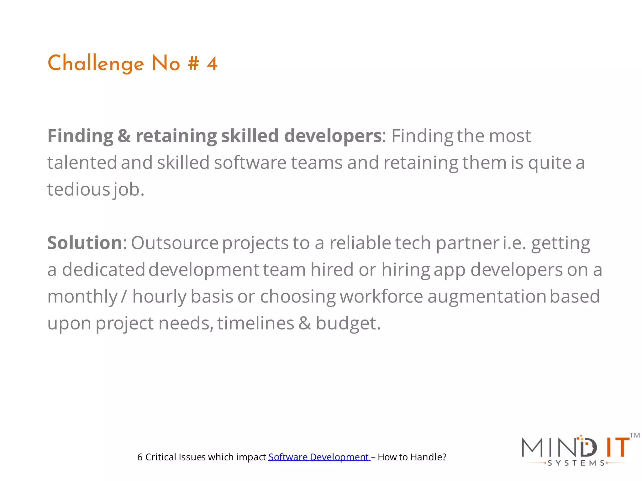 Finding & retaining skilled developers: Finding the most
talented and skilled software teams and retaining them is quite a
tedious job.
Solution: Outsourceprojects to a reliable tech partneri.e. getting
a dedicateddevelopment team hired or hiring app developers on a
monthly / hourly basis or choosing workforce augmentationbased
upon project needs, timelines & budget.
Challenge No # 4
6 Critical Issues which impact Software Development – How to Handle?
 