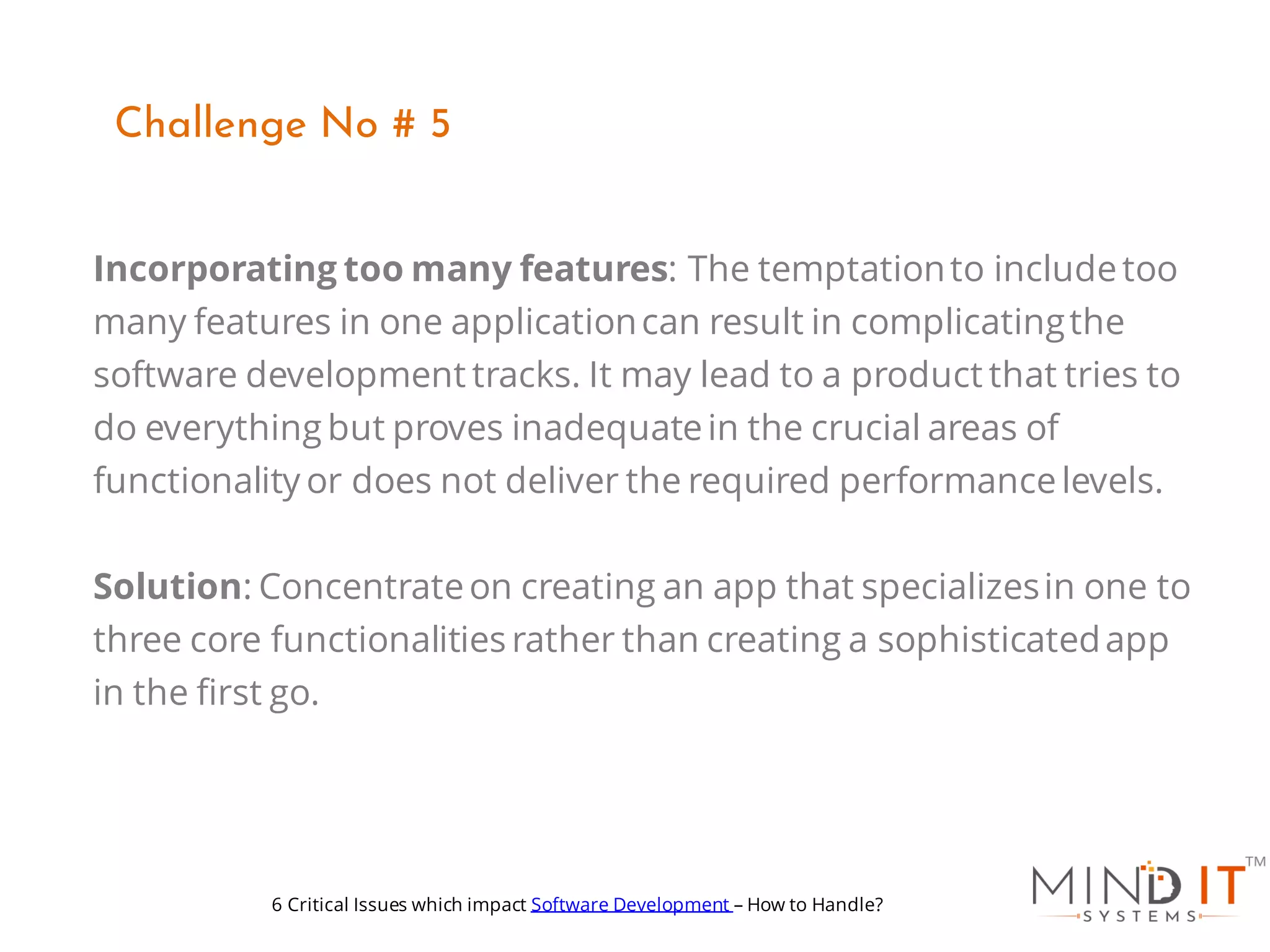 Incorporating too many features: The temptationto includetoo
many features in one applicationcan result in complicatingthe
software development tracks. It may lead to a product that tries to
do everything but proves inadequatein the crucial areas of
functionality or does not deliver the required performancelevels.
Solution: Concentrateon creating an app that specializesin one to
three core functionalities rather than creating a sophisticatedapp
in the first go.
Challenge No # 5
6 Critical Issues which impact Software Development – How to Handle?
 
