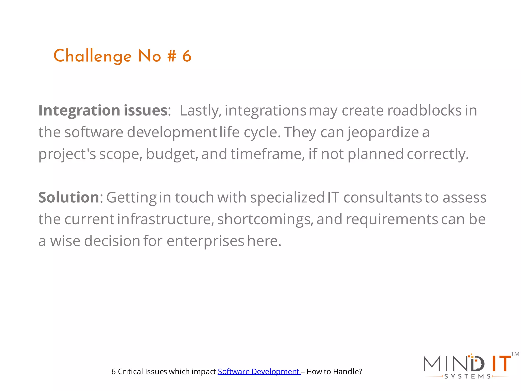 Integration issues: Lastly, integrationsmay create roadblocks in
the software developmentlife cycle. They can jeopardize a
project's scope, budget, and timeframe, if not planned correctly.
Solution: Gettingin touch with specializedIT consultants to assess
the current infrastructure, shortcomings, and requirements can be
a wise decision for enterprises here.
Challenge No # 6
6 Critical Issues which impact Software Development – How to Handle?
 