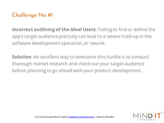 Incorrect outlining of the Ideal Users: Failing to find or define the
app's target audienceprecisely can lead to a severe hold-up in the
software development operation, or rework.
Solution: An excellent way to overcome this hurdle is to conduct
thorough market research and check out your target audience
before planning to go ahead with your product development.
Challenge No #1
6 Critical Issues which impact Software Development – How to Handle?
 