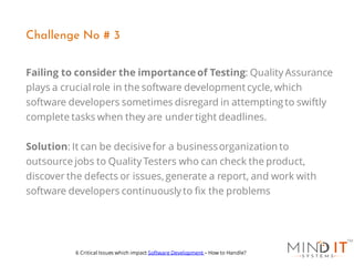 Failing to consider the importanceof Testing: Quality Assurance
plays a crucial role in the software development cycle, which
software developers sometimes disregard in attempting to swiftly
complete tasks when they are undertight deadlines.
Solution: It can be decisivefor a businessorganization to
outsource jobs to Quality Testers who can check the product,
discover the defects or issues, generate a report, and work with
software developers continuously to fix the problems
Challenge No # 3
6 Critical Issues which impact Software Development – How to Handle?
 