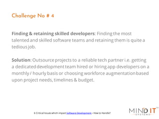 Finding & retaining skilled developers: Finding the most
talented and skilled software teams and retaining them is quite a
tedious job.
Solution: Outsourceprojects to a reliable tech partneri.e. getting
a dedicateddevelopment team hired or hiring app developers on a
monthly / hourly basis or choosing workforce augmentationbased
upon project needs, timelines & budget.
Challenge No # 4
6 Critical Issues which impact Software Development – How to Handle?
 