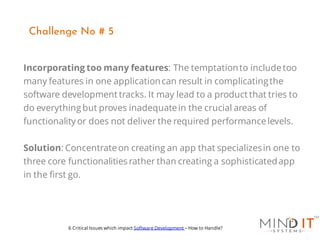 Incorporating too many features: The temptationto includetoo
many features in one applicationcan result in complicatingthe
software development tracks. It may lead to a product that tries to
do everything but proves inadequatein the crucial areas of
functionality or does not deliver the required performancelevels.
Solution: Concentrateon creating an app that specializesin one to
three core functionalities rather than creating a sophisticatedapp
in the first go.
Challenge No # 5
6 Critical Issues which impact Software Development – How to Handle?
 