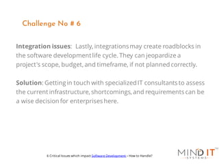 Integration issues: Lastly, integrationsmay create roadblocks in
the software developmentlife cycle. They can jeopardize a
project's scope, budget, and timeframe, if not planned correctly.
Solution: Gettingin touch with specializedIT consultants to assess
the current infrastructure, shortcomings, and requirements can be
a wise decision for enterprises here.
Challenge No # 6
6 Critical Issues which impact Software Development – How to Handle?
 