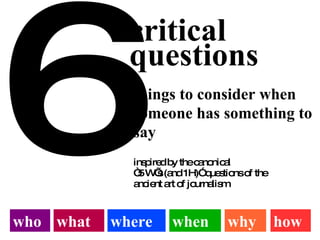 6 critical questions things to consider when someone has something to say who what where when why how inspired by the canonical “5 W’s (and 1H)” questions of the ancient art of journalism  