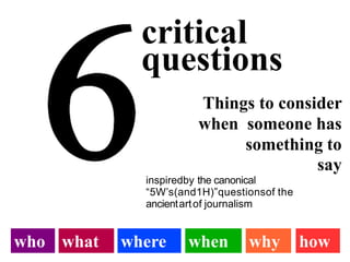 critical
questions
Things to consider
when someone has
something to
say
inspiredby the canonical
“5W’s(and1H)”questionsof the
ancientartof journalism
who what where when why how
 