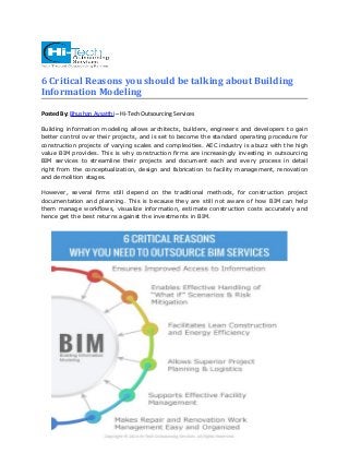 6 Critical Reasons you should be talking about Building 
Information Modeling 
Posted By: Bhushan Avsatthi – Hi-Tech Outsourcing Services 
Building information modeling allows architects, builders, engineers and developers to gain 
better control over their projects, and is set to become the standard operating procedure for 
construction projects of varying scales and complexities. AEC industry is abuzz with the high 
value BIM provides. This is why construction firms are increasingly investing in outsourcing 
BIM services to streamline their projects and document each and every process in detail 
right from the conceptualization, design and fabrication to facility management, renovation 
and demolition stages. 
However, several firms still depend on the traditional methods, for construction project 
documentation and planning. This is because they are still not aware of how BIM can help 
them manage workflows, visualize information, estimate construction costs accurately and 
hence get the best returns against the investments in BIM. 
 