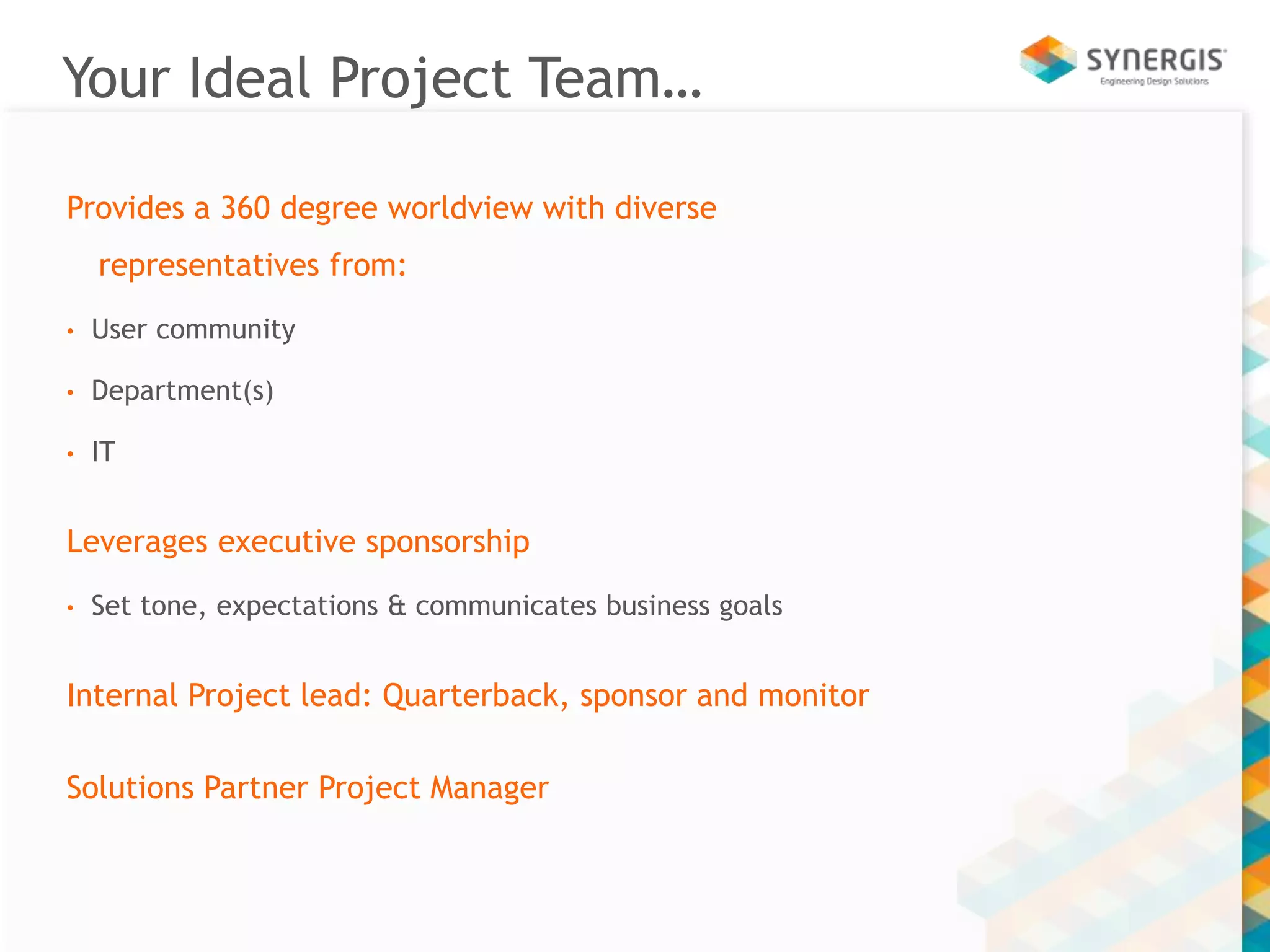 Your Ideal Project Team… 
Provides a 360 degree worldview with diverse 
representatives from: 
• User community 
• Department(s) 
• IT 
Leverages executive sponsorship 
• Set tone, expectations & communicates business goals 
Internal Project lead: Quarterback, sponsor and monitor 
Solutions Partner Project Manager 
 