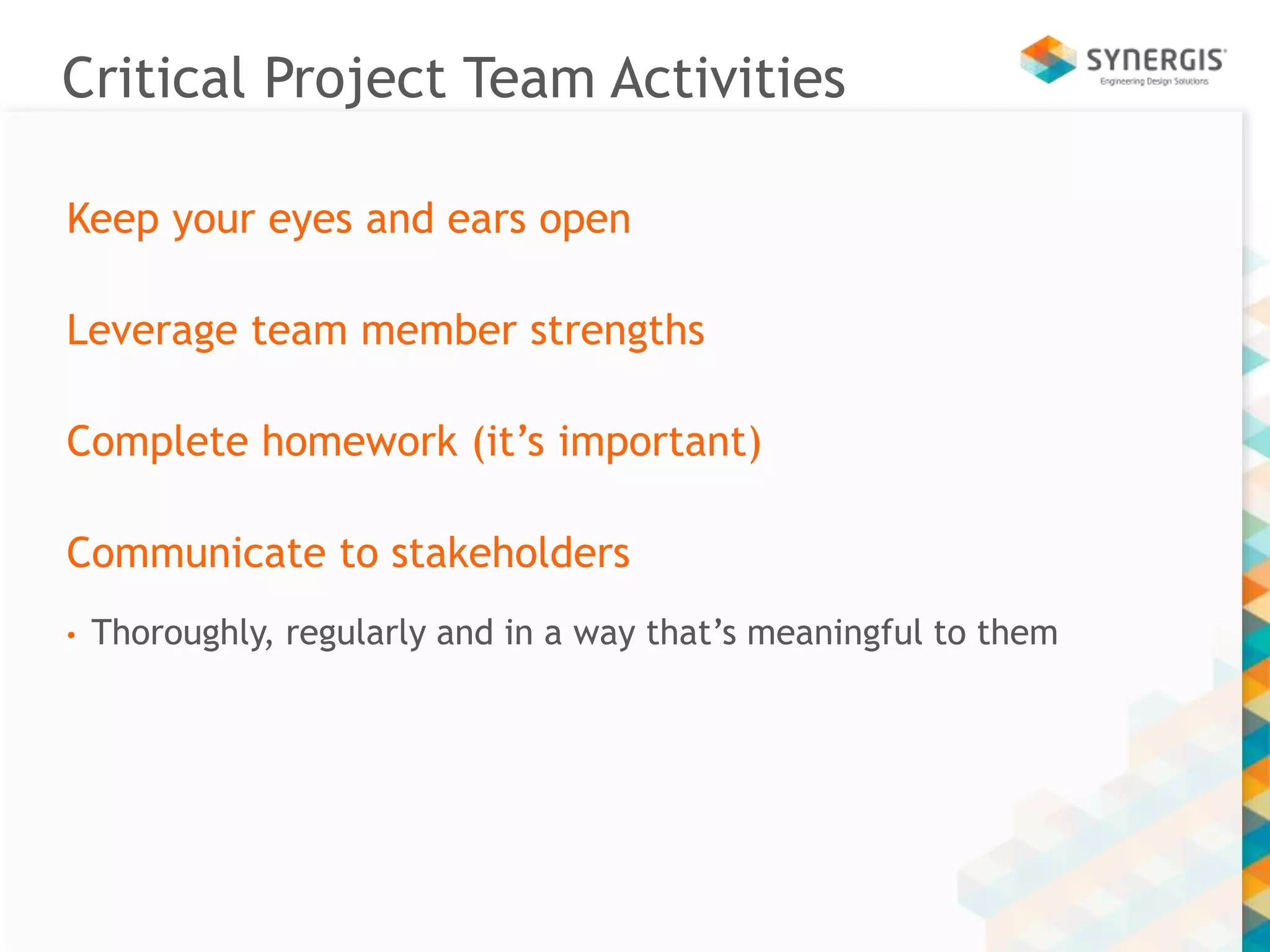 Critical Project Team Activities 
Keep your eyes and ears open 
Leverage team member strengths 
Complete homework (it’s important) 
Communicate to stakeholders 
• Thoroughly, regularly and in a way that’s meaningful to them 
 