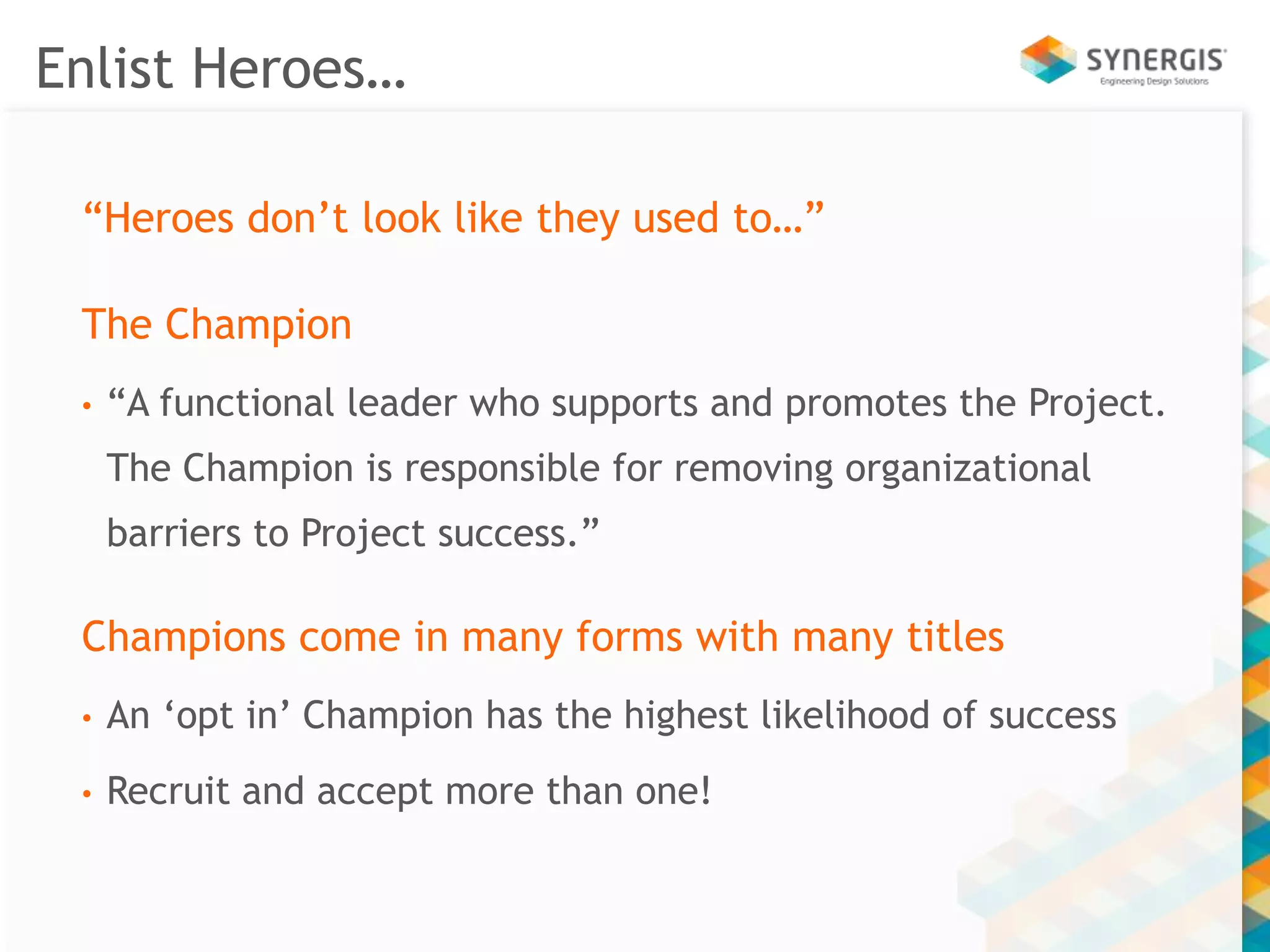Enlist Heroes… 
“Heroes don’t look like they used to…” 
The Champion 
• “A functional leader who supports and promotes the Project. 
The Champion is responsible for removing organizational 
barriers to Project success.” 
Champions come in many forms with many titles 
• An ‘opt in’ Champion has the highest likelihood of success 
• Recruit and accept more than one! 
 