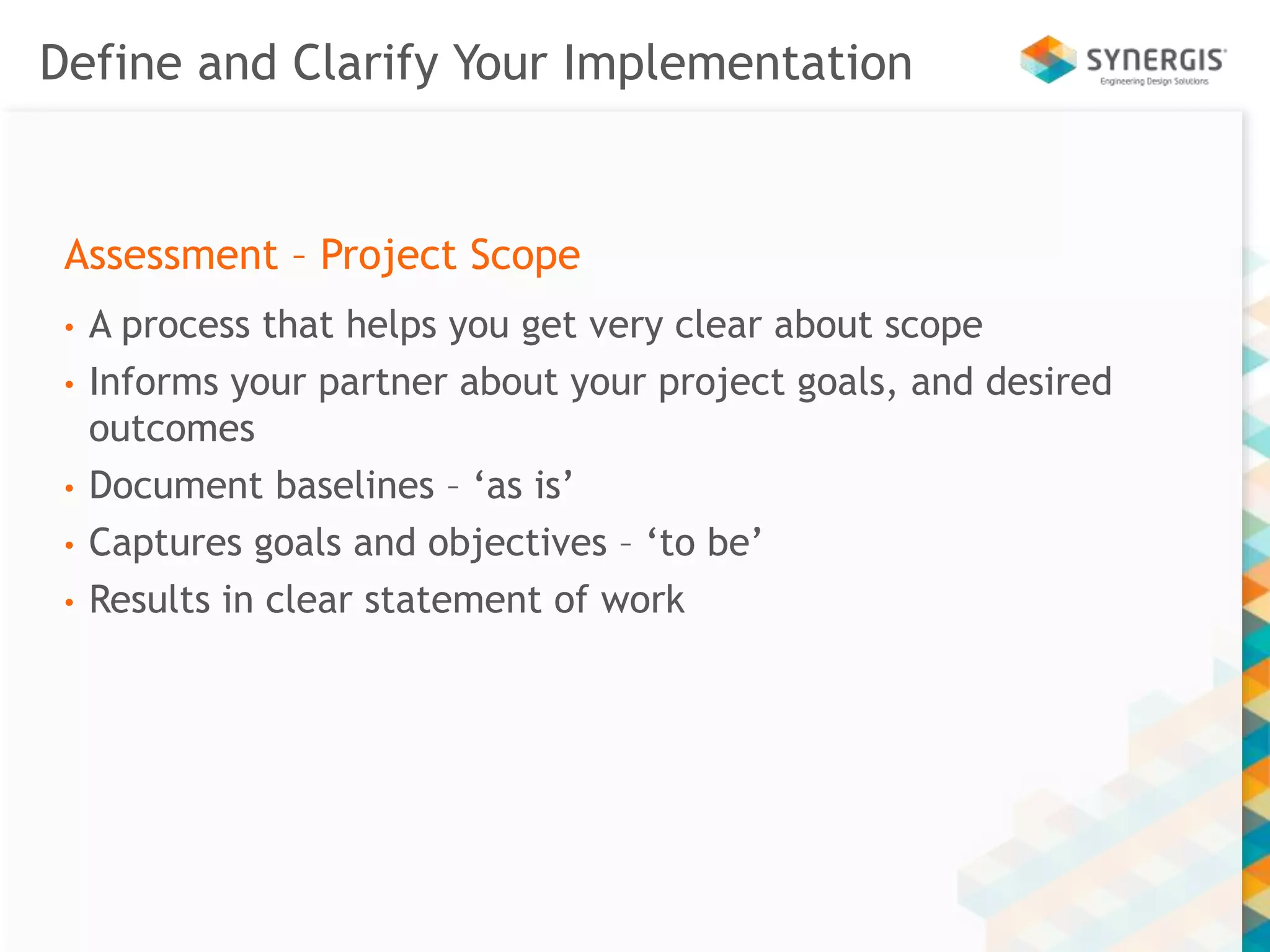 Define and Clarify Your Implementation 
Assessment – Project Scope 
• A process that helps you get very clear about scope 
• Informs your partner about your project goals, and desired 
outcomes 
• Document baselines – ‘as is’ 
• Captures goals and objectives – ‘to be’ 
• Results in clear statement of work 
 