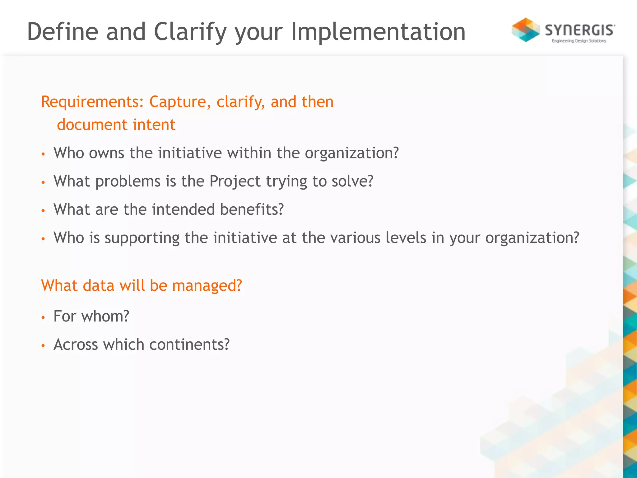 Define and Clarify your Implementation 
Requirements: Capture, clarify, and then 
document intent 
• Who owns the initiative within the organization? 
• What problems is the Project trying to solve? 
• What are the intended benefits? 
• Who is supporting the initiative at the various levels in your organization? 
What data will be managed? 
• For whom? 
• Across which continents? 
 