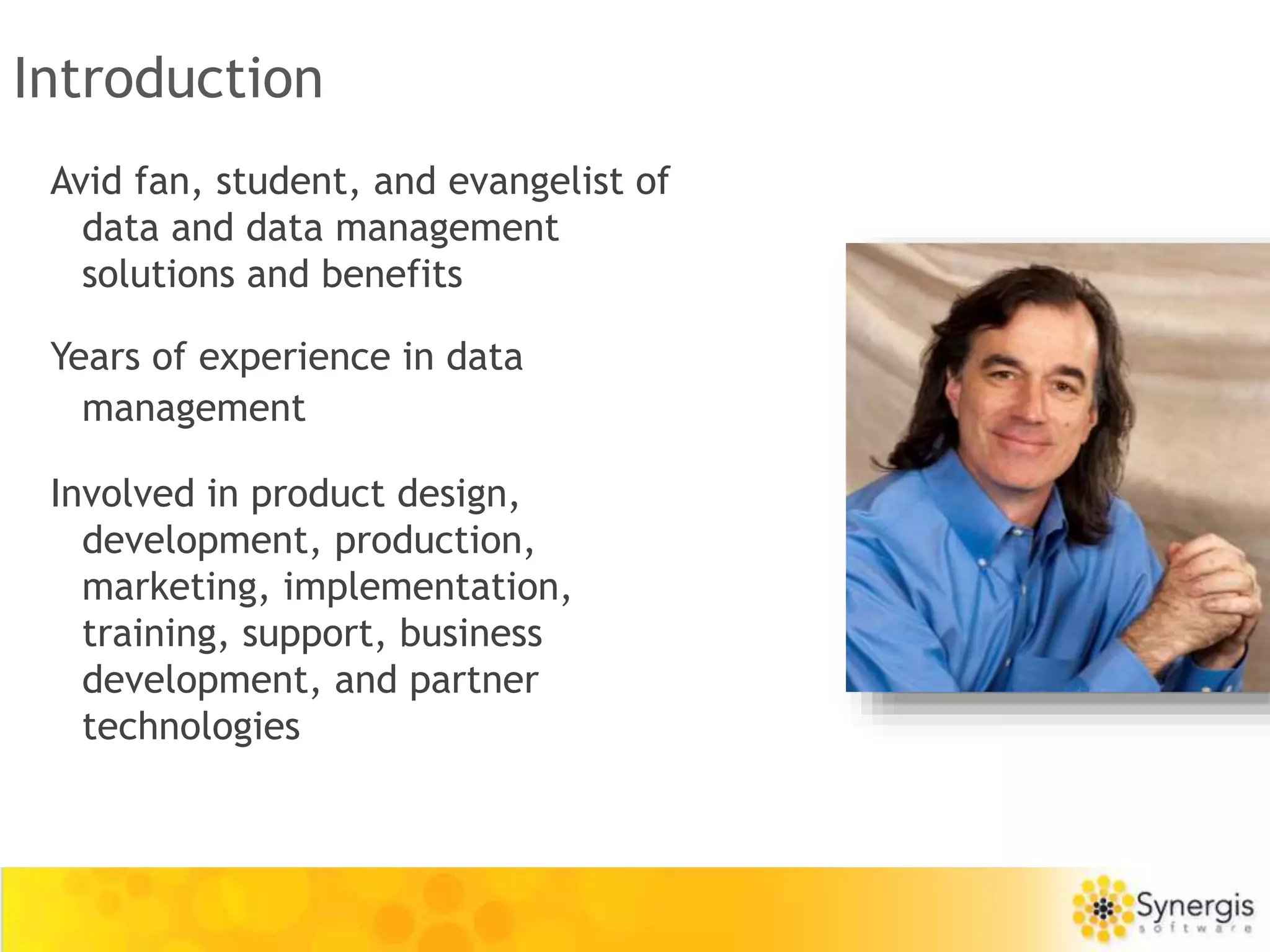 Introduction 
Avid fan, student, and evangelist of 
data and data management 
solutions and benefits 
Years of experience in data 
management 
Involved in product design, 
development, production, 
marketing, implementation, 
training, support, business 
development, and partner 
technologies 
 