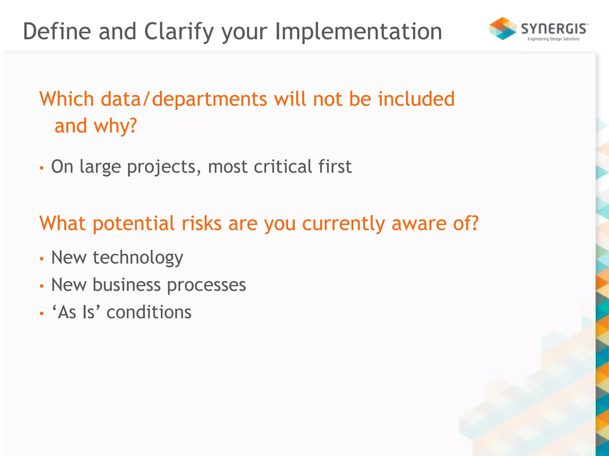 Define and Clarify your Implementation 
Which data/departments will not be included 
and why? 
• On large projects, most critical first 
What potential risks are you currently aware of? 
• New technology 
• New business processes 
• ‘As Is’ conditions 
 