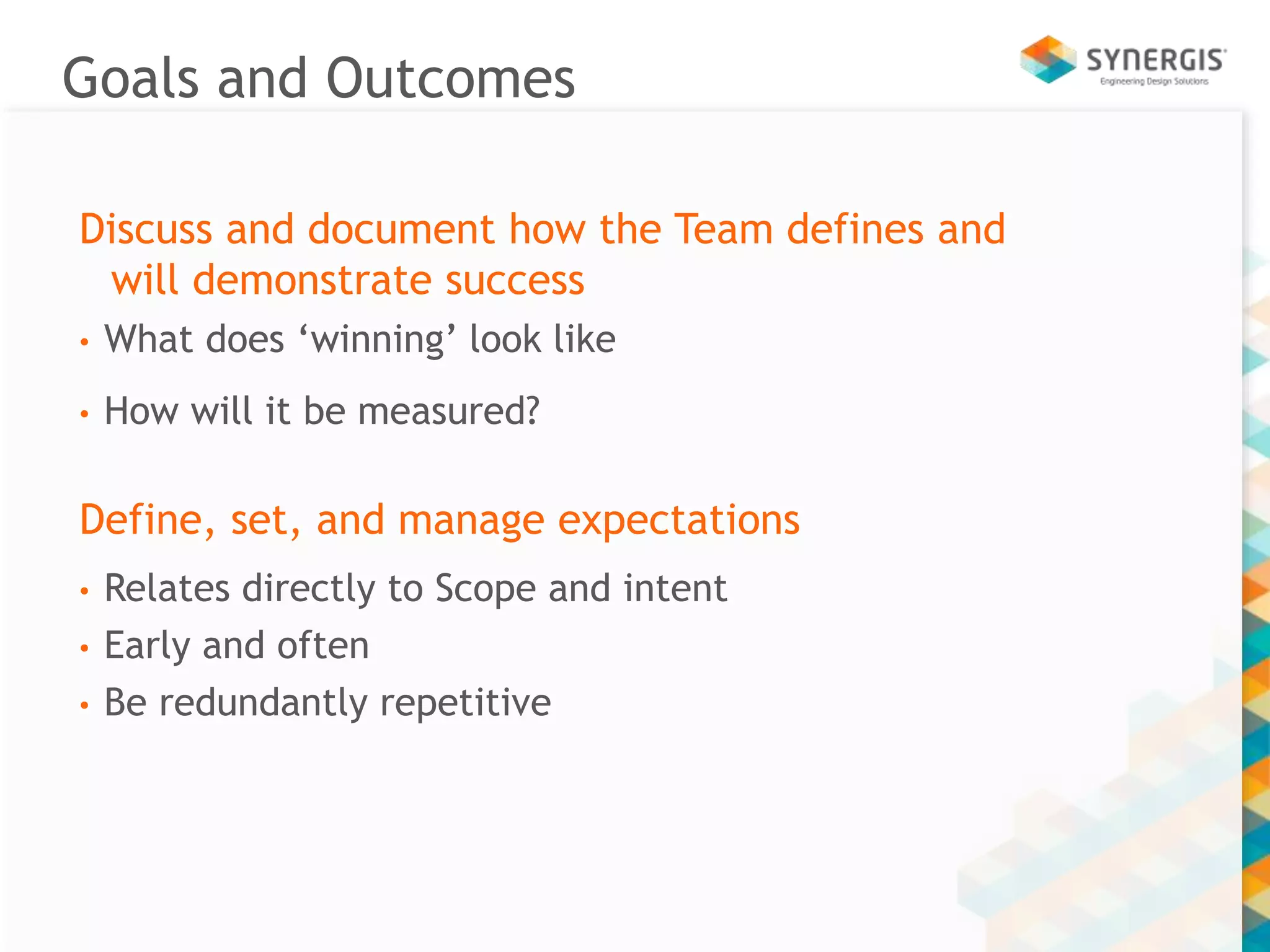 Goals and Outcomes 
Discuss and document how the Team defines and 
will demonstrate success 
• What does ‘winning’ look like 
• How will it be measured? 
Define, set, and manage expectations 
• Relates directly to Scope and intent 
• Early and often 
• Be redundantly repetitive 
 