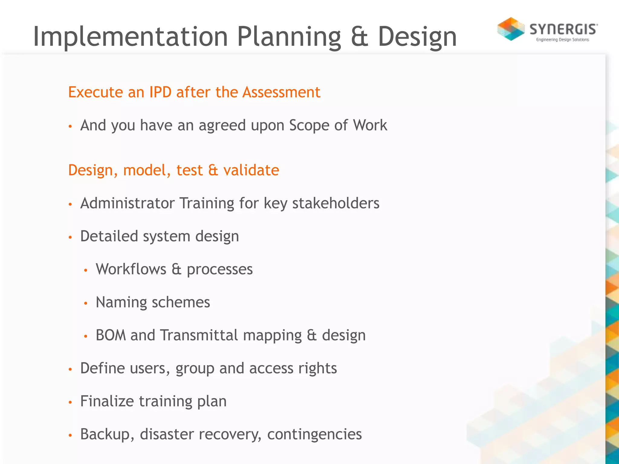 Implementation Planning & Design 
Execute an IPD after the Assessment 
• And you have an agreed upon Scope of Work 
Design, model, test & validate 
• Administrator Training for key stakeholders 
• Detailed system design 
• Workflows & processes 
• Naming schemes 
• BOM and Transmittal mapping & design 
• Define users, group and access rights 
• Finalize training plan 
• Backup, disaster recovery, contingencies 
 