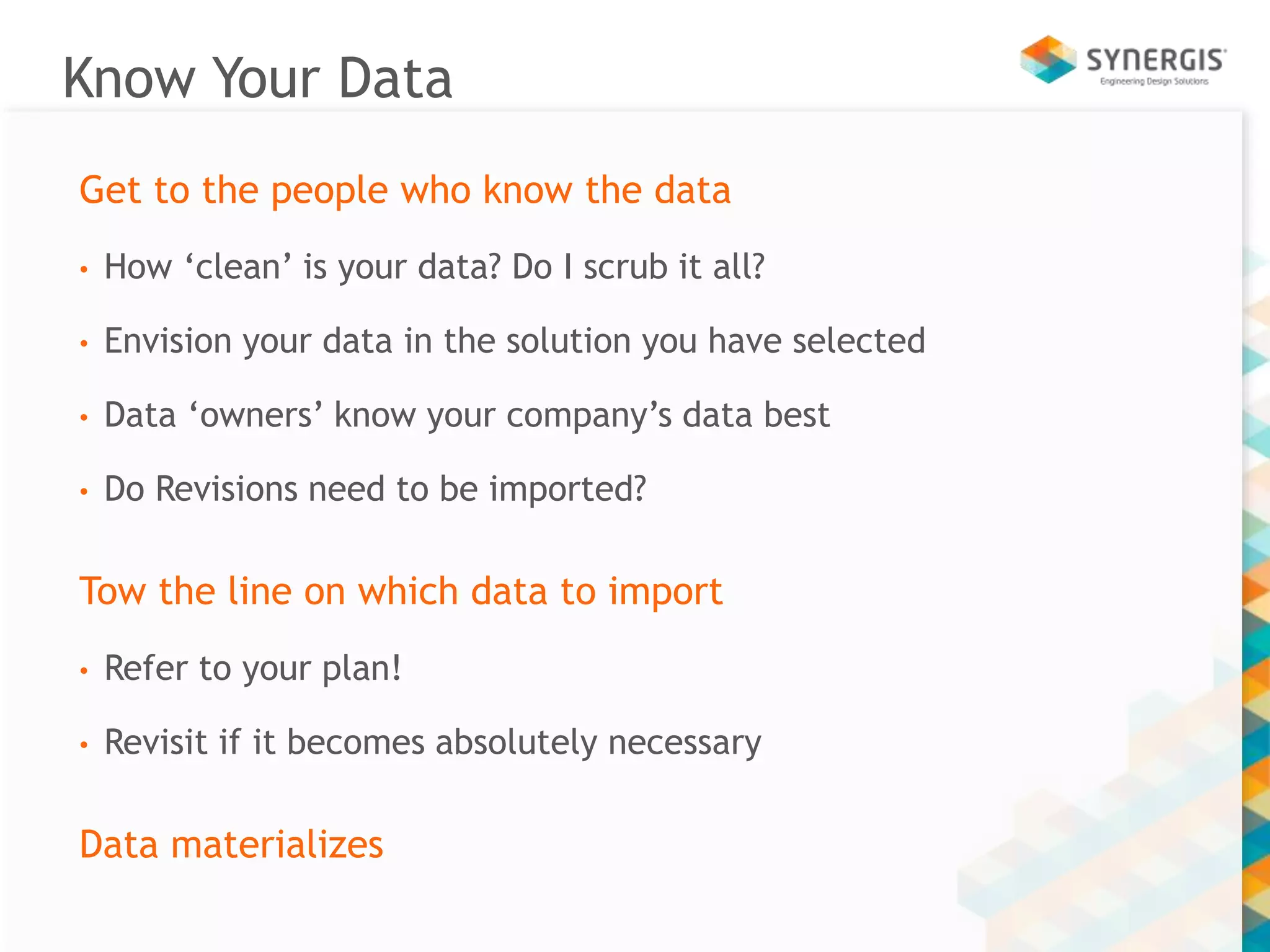 Know Your Data 
Get to the people who know the data 
• How ‘clean’ is your data? Do I scrub it all? 
• Envision your data in the solution you have selected 
• Data ‘owners’ know your company’s data best 
• Do Revisions need to be imported? 
Tow the line on which data to import 
• Refer to your plan! 
• Revisit if it becomes absolutely necessary 
Data materializes 
 
