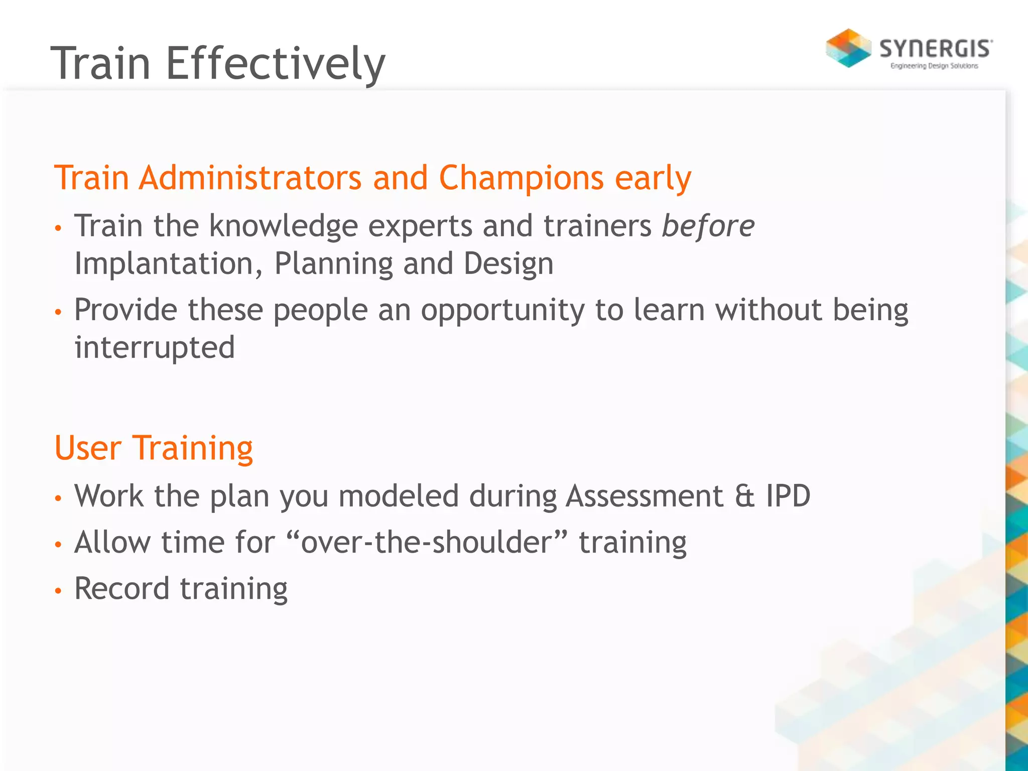 Train Effectively 
Train Administrators and Champions early 
• Train the knowledge experts and trainers before 
Implantation, Planning and Design 
• Provide these people an opportunity to learn without being 
interrupted 
User Training 
• Work the plan you modeled during Assessment & IPD 
• Allow time for “over-the-shoulder” training 
• Record training 
 