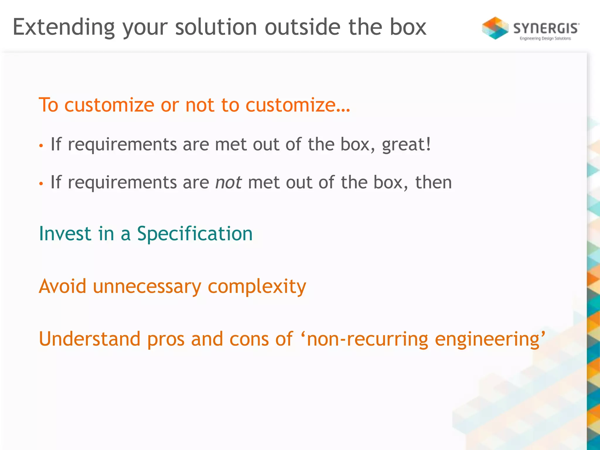 Extending your solution outside the box 
To customize or not to customize… 
• If requirements are met out of the box, great! 
• If requirements are not met out of the box, then 
Invest in a Specification 
Avoid unnecessary complexity 
Understand pros and cons of ‘non-recurring engineering’ 
 