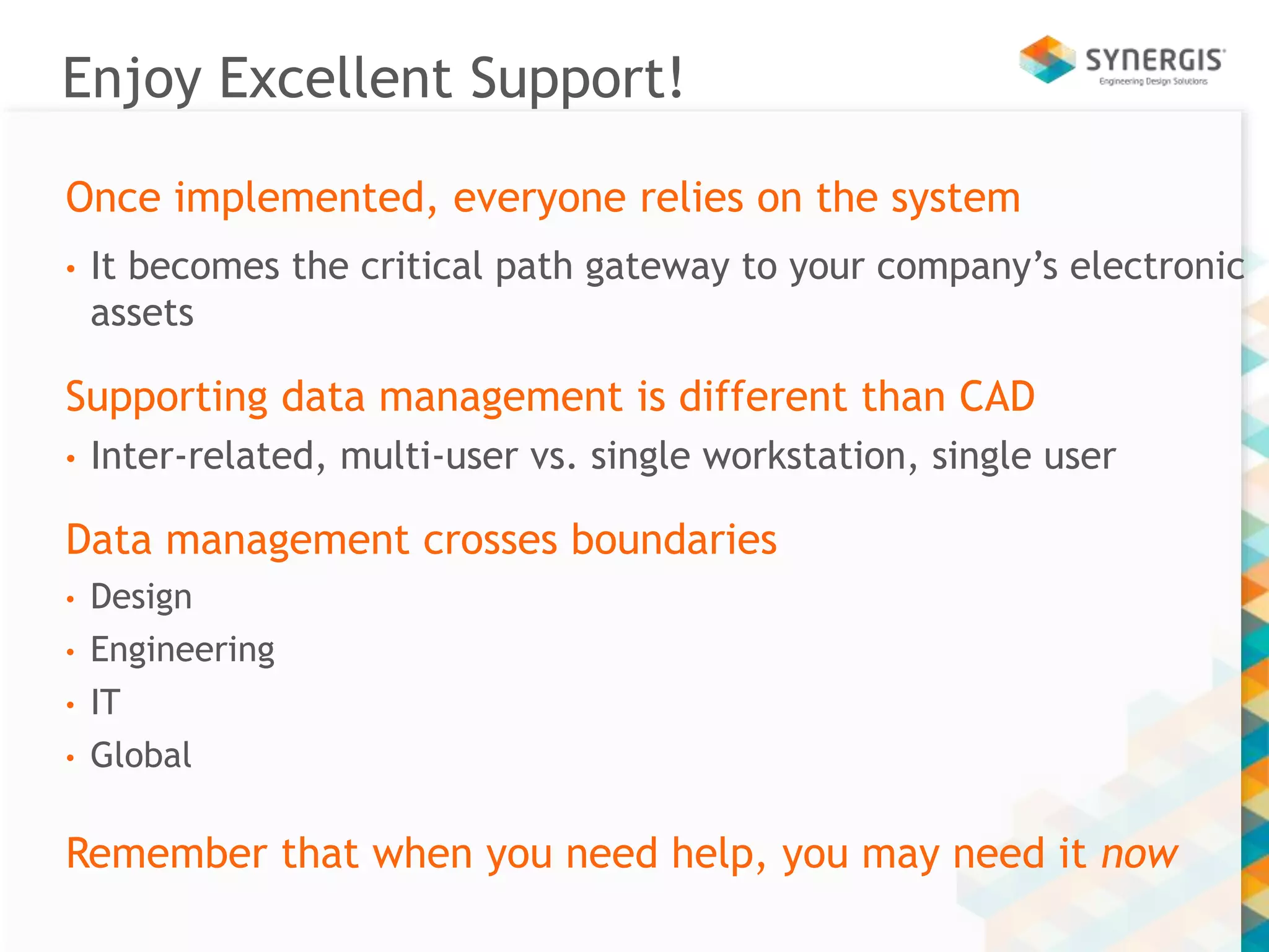 Enjoy Excellent Support! 
Once implemented, everyone relies on the system 
• It becomes the critical path gateway to your company’s electronic 
assets 
Supporting data management is different than CAD 
• Inter-related, multi-user vs. single workstation, single user 
Data management crosses boundaries 
• Design 
• Engineering 
• IT 
• Global 
Remember that when you need help, you may need it now 
 