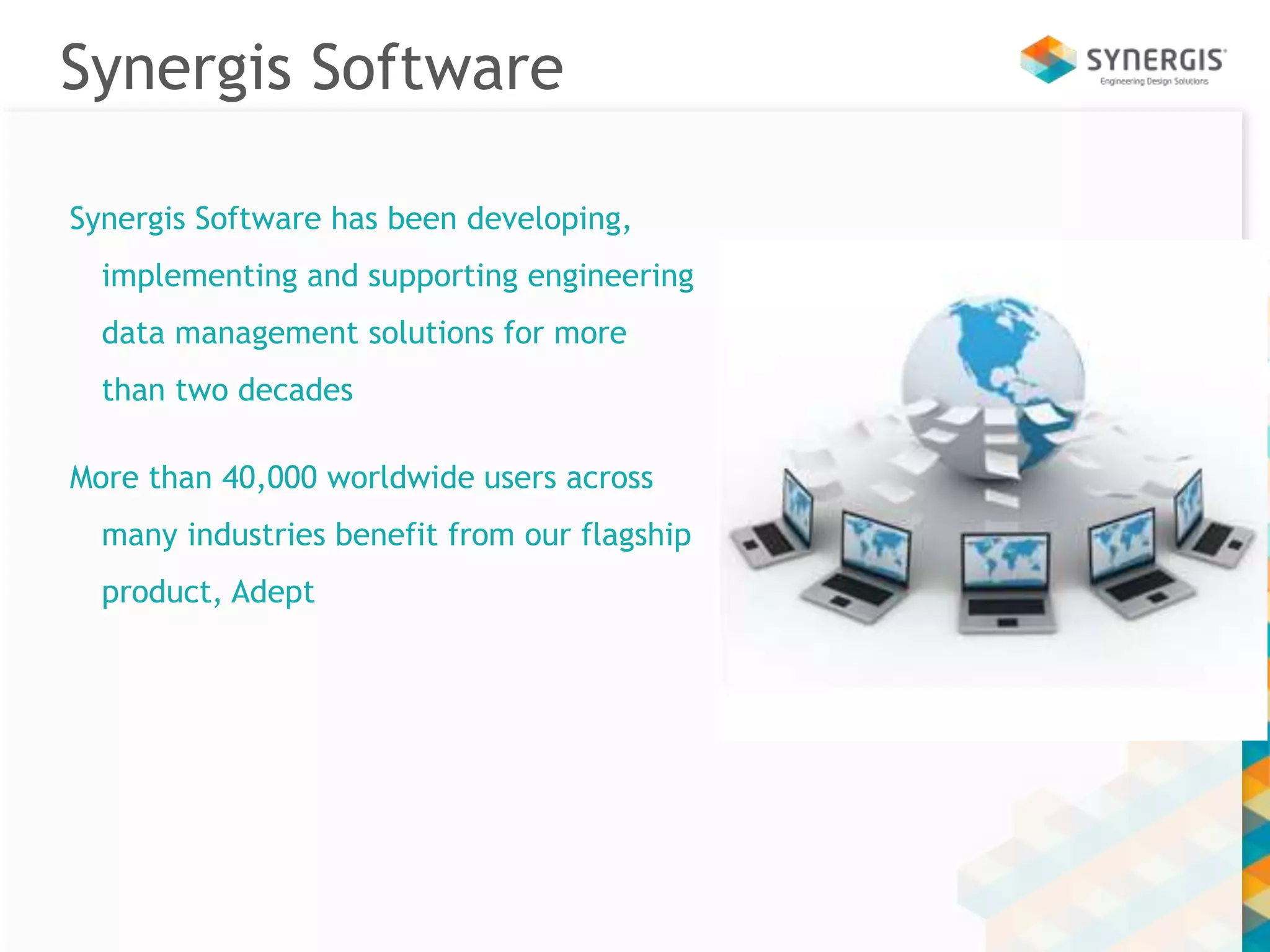 Synergis Software 
Synergis Software has been developing, 
implementing and supporting engineering 
data management solutions for more 
than two decades 
More than 40,000 worldwide users across 
many industries benefit from our flagship 
product, Adept 
 
