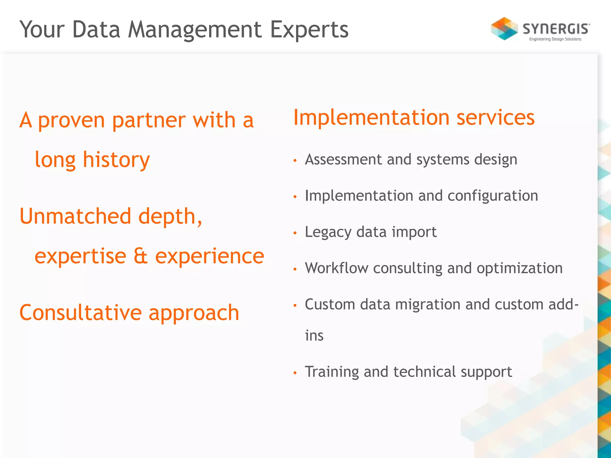 Your Data Management Experts 
A proven partner with a 
long history 
Unmatched depth, 
expertise & experience 
Consultative approach 
Implementation services 
• Assessment and systems design 
• Implementation and configuration 
• Legacy data import 
• Workflow consulting and optimization 
• Custom data migration and custom add-ins 
• Training and technical support 
 