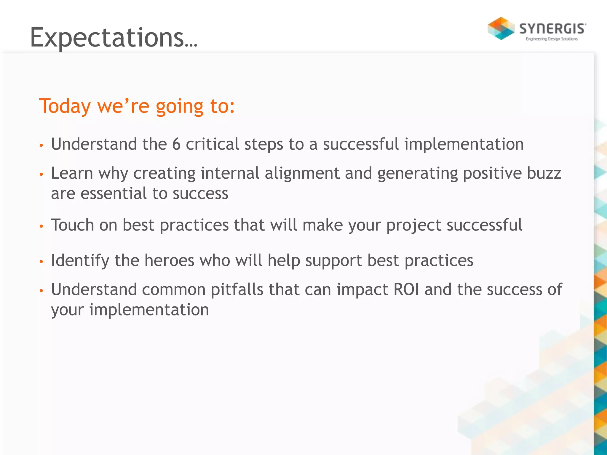 Expectations… 
Today we’re going to: 
• Understand the 6 critical steps to a successful implementation 
• Learn why creating internal alignment and generating positive buzz 
are essential to success 
• Touch on best practices that will make your project successful 
• Identify the heroes who will help support best practices 
• Understand common pitfalls that can impact ROI and the success of 
your implementation 
 