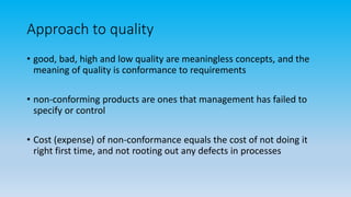 Approach to quality
• good, bad, high and low quality are meaningless concepts, and the
meaning of quality is conformance to requirements
• non-conforming products are ones that management has failed to
specify or control
• Cost (expense) of non-conformance equals the cost of not doing it
right first time, and not rooting out any defects in processes
 