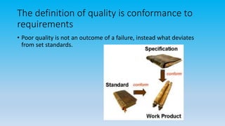 The definition of quality is conformance to
requirements
• Poor quality is not an outcome of a failure, instead what deviates
from set standards.
 