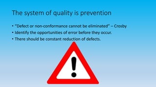The system of quality is prevention
• “Defect or non-conformance cannot be eliminated” – Crosby
• Identify the opportunities of error before they occur.
• There should be constant reduction of defects.
 