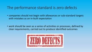 The performance standard is zero defects
• companies should not begin with allowances or sub-standard targets
with mistakes as an in-built expectation
• work should be seen as a series of activities or processes, defined by
clear requirements, carried out to produce identified outcomes
 