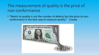 The measurement of quality is the price of
non-conformance
• “Metric to quality is not the number of defects but the price to non-
conformance is the best way to measure quality.” - Crosby
 