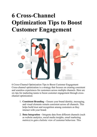 6 Cross-Channel
Optimization Tips to Boost
Customer Engagement
6 Cross-Channel Optimization Tips to Boost Customer Engagement
Cross-channel optimization is a strategy that focuses on creating consistent
and seamless experiences for customers across multiple channels. Here are
six tips for marketing teams to boost customer engagement through cross-
channel optimization:
1. Consistent Branding – Ensure your brand identity, messaging,
and visual elements remain consistent across all channels. This
helps build trust and recognition among customers as they
interact with your brand.
2. Data Integration – Integrate data from different channels (such
as website analytics, social media insights, email marketing
metrics) to gain a holistic view of customer behaviour. This
 