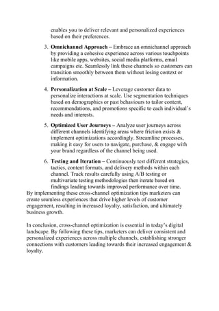 enables you to deliver relevant and personalized experiences
based on their preferences.
3. Omnichannel Approach – Embrace an omnichannel approach
by providing a cohesive experience across various touchpoints
like mobile apps, websites, social media platforms, email
campaigns etc. Seamlessly link these channels so customers can
transition smoothly between them without losing context or
information.
4. Personalization at Scale – Leverage customer data to
personalize interactions at scale. Use segmentation techniques
based on demographics or past behaviours to tailor content,
recommendations, and promotions specific to each individual’s
needs and interests.
5. Optimized User Journeys – Analyze user journeys across
different channels identifying areas where friction exists &
implement optimizations accordingly. Streamline processes,
making it easy for users to navigate, purchase, & engage with
your brand regardless of the channel being used.
6. Testing and Iteration – Continuously test different strategies,
tactics, content formats, and delivery methods within each
channel. Track results carefully using A/B testing or
multivariate testing methodologies then iterate based on
findings leading towards improved performance over time.
By implementing these cross-channel optimization tips marketers can
create seamless experiences that drive higher levels of customer
engagement, resulting in increased loyalty, satisfaction, and ultimately
business growth.
In conclusion, cross-channel optimization is essential in today’s digital
landscape. By following these tips, marketers can deliver consistent and
personalized experiences across multiple channels, establishing stronger
connections with customers leading towards their increased engagement &
loyalty.
 