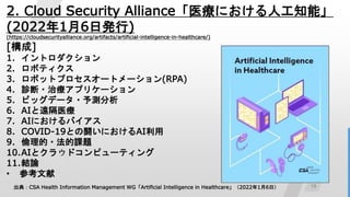 18
2. Cloud Security Alliance「医療における人工知能」
(2022年1月6日発行)
(https://cloudsecurityalliance.org/artifacts/artificial-intelligence-in-healthcare/)
[構成]
1. イントロダクション
2. ロボティクス
3. ロボットプロセスオートメーション(RPA)
4. 診断・治療アプリケーション
5. ビッグデータ・予測分析
6. AIと遠隔医療
7. AIにおけるバイアス
8. COVID-19との闘いにおけるAI利用
9. 倫理的・法的課題
10.AIとクラウドコンピューティング
11.結論
• 参考文献
出典：CSA Health Information Management WG「Artificial Intelligence in Healthcare」（2022年1月6日）
 