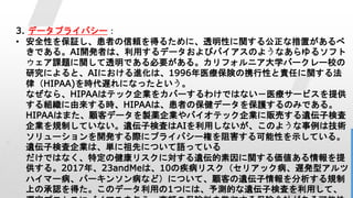 30
3. データプライバシー：
• 安全性を保証し、患者の信頼を得るために、透明性に関する公正な措置があるべ
きである。AI開発者は、利用するデータおよびバイアスのようなあらゆるソフト
ウェア課題に関して透明である必要がある。カリフォルニア大学バークレー校の
研究によると、AIにおける進化は、1996年医療保険の携行性と責任に関する法
律（HIPAA)を時代遅れになったという。
なぜなら、HIPAAはテック企業をカバーするわけではない－医療サービスを提供
する組織に由来する時、HIPAAは、患者の保健データを保護するのみである。
HIPAAはまた、顧客データを製薬企業やバイオテック企業に販売する遺伝子検査
企業を規制していない。遺伝子検査はAIを利用しないが、このような事例は技術
ソリューションを開発する際にプライバシー権を阻害する可能性を示している。
遺伝子検査企業は、単に祖先について語っている
だけではなく、特定の健康リスクに対する遺伝的素因に関する価値ある情報を提
供する。2017年、23andMeは、10の疾病リスク（セリアック病、遅発型アルツ
ハイマー病、パーキンソン病など）について、顧客の遺伝子情報を分析する規制
上の承認を得た。このデータ利用の1つには、予測的な遺伝子検査を利用して、
 